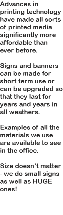 Advances in printing technology have made all sorts of printed media significantly more affordable than ever before. Signs and banners can be made for short term use or can be upgraded so that they last for years and years in all weathers. Examples of all the materials we use are available to see in the office. Size doesn’t matter - we do small signs as well as HUGE ones! 